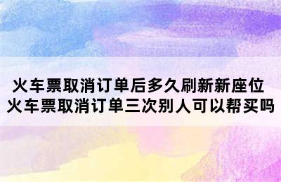 火车票取消订单后多久刷新新座位 火车票取消订单三次别人可以帮买吗